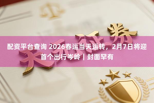 配资平台查询 2026春运当天运转，2月7日将迎首个出行岑岭｜封面罕有