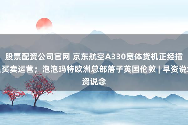 股票配资公司官网 京东航空A330宽体货机正经插足买卖运营；泡泡玛特欧洲总部落子英国伦敦 | 早资说念
