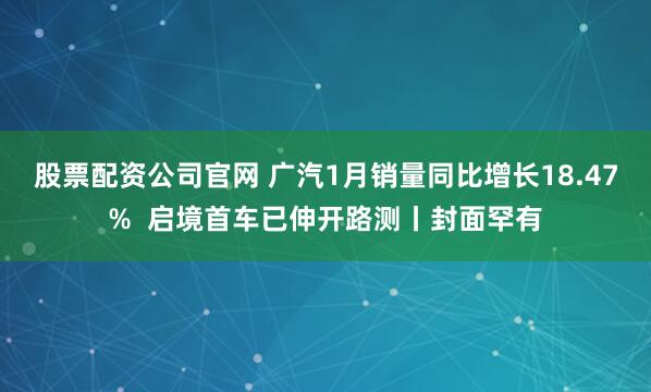 股票配资公司官网 广汽1月销量同比增长18.47%  启境首车已伸开路测丨封面罕有