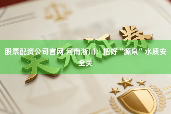 股票配资公司官网 河南淅川：把好“源泉”水质安全关