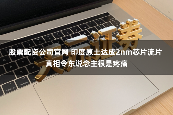 股票配资公司官网 印度原土达成2nm芯片流片 真相令东说念主很是疼痛