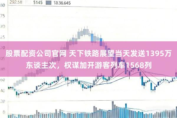 股票配资公司官网 天下铁路展望当天发送1395万东谈主次，权谋加开游客列车1568列