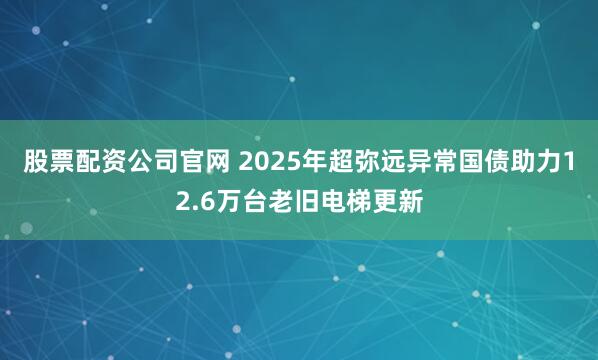 股票配资公司官网 2025年超弥远异常国债助力12.6万台老旧电梯更新