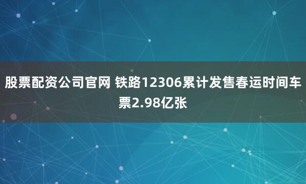 股票配资公司官网 铁路12306累计发售春运时间车票2.98亿张