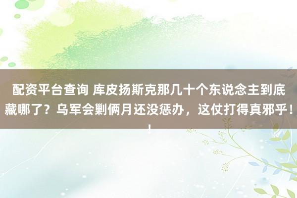 配资平台查询 库皮扬斯克那几十个东说念主到底藏哪了？乌军会剿俩月还没惩办，这仗打得真邪乎！
