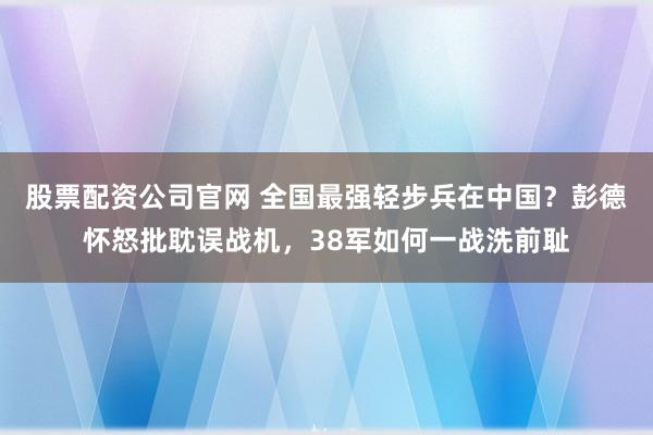 股票配资公司官网 全国最强轻步兵在中国？彭德怀怒批耽误战机，38军如何一战洗前耻