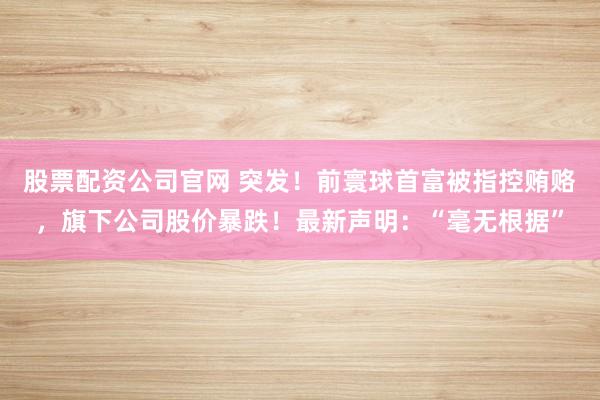 股票配资公司官网 突发！前寰球首富被指控贿赂，旗下公司股价暴跌！最新声明：“毫无根据”