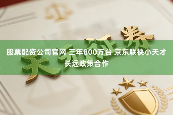 股票配资公司官网 三年800万台 京东联袂小天才长远政策合作