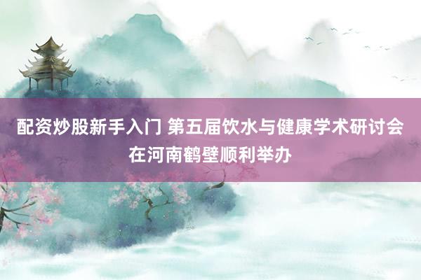 配资炒股新手入门 第五届饮水与健康学术研讨会在河南鹤壁顺利举办