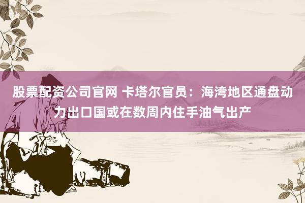 股票配资公司官网 卡塔尔官员：海湾地区通盘动力出口国或在数周内住手油气出产