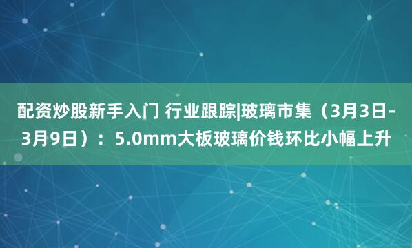 配资炒股新手入门 行业跟踪|玻璃市集（3月3日-3月9日）：5.0mm大板玻璃价钱环比小幅上升