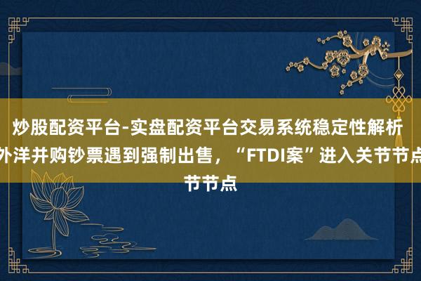 炒股配资平台-实盘配资平台交易系统稳定性解析 外洋并购钞票遇到强制出售，“FTDI案”进入关节节点