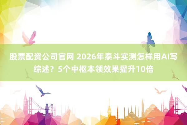 股票配资公司官网 2026年泰斗实测怎样用AI写综述？5个中枢本领效果擢升10倍