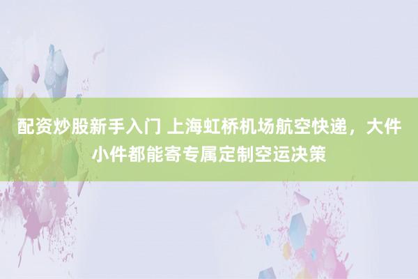 配资炒股新手入门 上海虹桥机场航空快递，大件小件都能寄专属定制空运决策