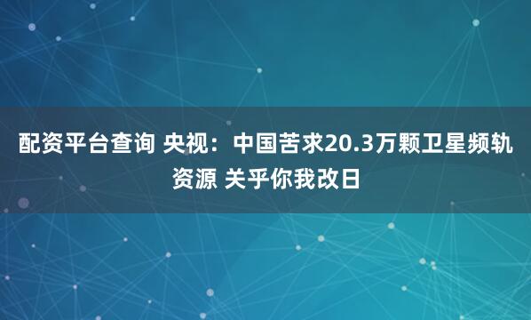 配资平台查询 央视：中国苦求20.3万颗卫星频轨资源 关乎你我改日